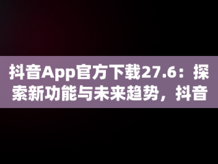 抖音App官方下载27.6：探索新功能与未来趋势，抖音APP官方下载链接 