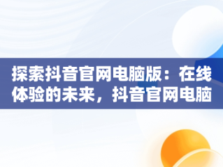 探索抖音官网电脑版：在线体验的未来，抖音官网电脑登录入口 