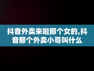 抖音外卖来啦那个女的,抖音那个外卖小哥叫什么