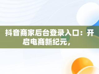 抖音商家后台登录入口：开启电商新纪元， 
