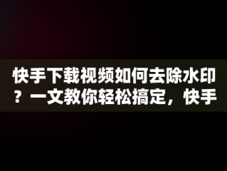 快手下载视频如何去除水印？一文教你轻松搞定，快手下载水印在哪儿关 