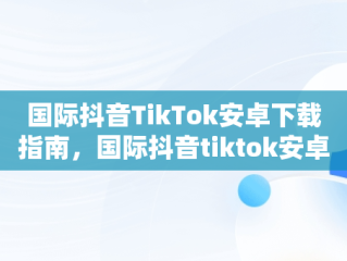 国际抖音TikTok安卓下载指南，国际抖音tiktok安卓下载教程 