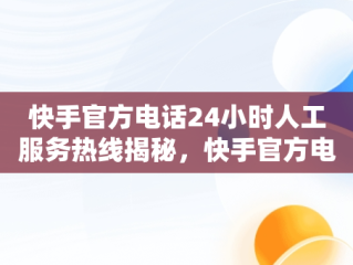 快手官方电话24小时人工服务热线揭秘，快手官方电话24小时人工服务电话现在都打不进去了么 