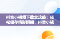 抖音小视频下载全攻略：轻松保存精彩瞬间，抖音小视频怎么下载到手机相册中 