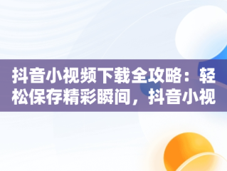 抖音小视频下载全攻略：轻松保存精彩瞬间，抖音小视频怎么下载到手机相册中 