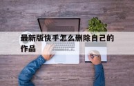 最新版快手怎么删除自己的作品,新版快手如何删除自己的作品