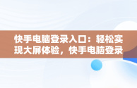 快手电脑登录入口：轻松实现大屏体验，快手电脑登录入口官方网站 