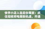 快手小店入驻后台商家：抓住短视频电商新机遇，开通快手商家 