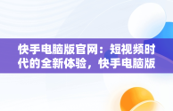 快手电脑版官网：短视频时代的全新体验，快手电脑版官网登录 