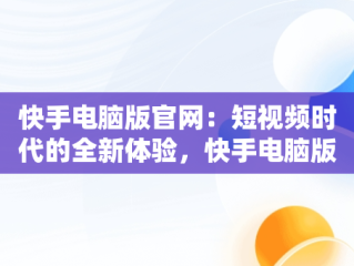 快手电脑版官网：短视频时代的全新体验，快手电脑版官网登录 