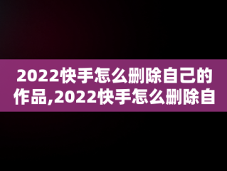 2022快手怎么删除自己的作品,2022快手怎么删除自己的作品视频