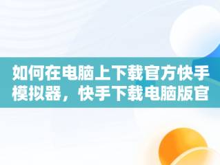 如何在电脑上下载官方快手模拟器，快手下载电脑版官方下载模拟器最新版 