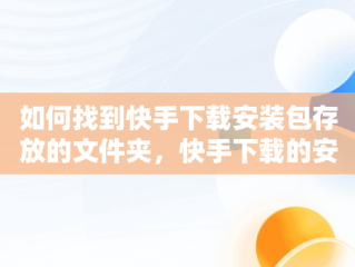 如何找到快手下载安装包存放的文件夹，快手下载的安装包在哪找 