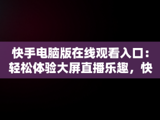 快手电脑版在线观看入口：轻松体验大屏直播乐趣，快手电脑版在线观看入口在哪 