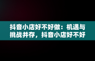 抖音小店好不好做：机遇与挑战并存，抖音小店好不好做,怎么做 