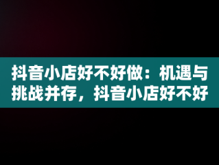 抖音小店好不好做：机遇与挑战并存，抖音小店好不好做,怎么做 