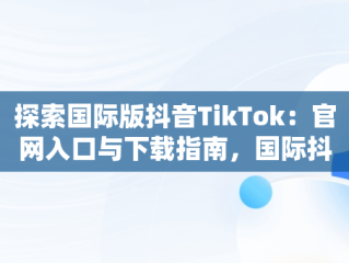 探索国际版抖音TikTok：官网入口与下载指南，国际抖音tik tok 