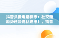 抖音头像电话标志：社交新趋势还是隐私隐患？，抖音头像上的电话标志 