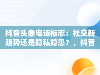 抖音头像电话标志：社交新趋势还是隐私隐患？，抖音头像上的电话标志 