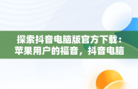探索抖音电脑版官方下载：苹果用户的福音，抖音电脑版官方下载苹果版 