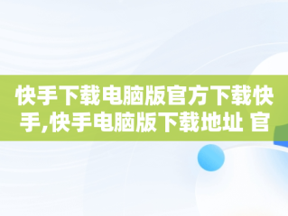 快手下载电脑版官方下载快手,快手电脑版下载地址 官方下载