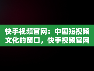 快手视频官网：中国短视频文化的窗口，快手视频官网下载 