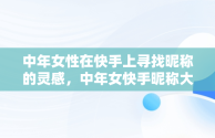 中年女性在快手上寻找昵称的灵感，中年女快手昵称大全简单 