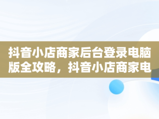 抖音小店商家后台登录电脑版全攻略，抖音小店商家电脑端 