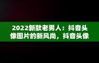 2022新款老男人：抖音头像图片的新风尚，抖音头像图片2022新款老男人动漫 