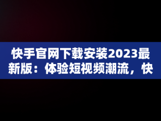 快手官网下载安装2023最新版：体验短视频潮流，快手官网下载最新版本 