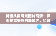 抖音头像风景图片高清：探索视觉美感的新境界，抖音头像风景图片高清大图 