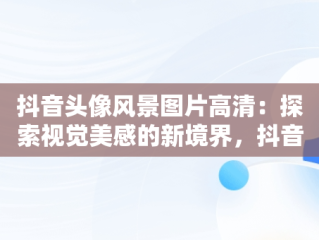 抖音头像风景图片高清：探索视觉美感的新境界，抖音头像风景图片高清大图 