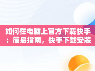 如何在电脑上官方下载快手：简易指南，快手下载安装电脑 