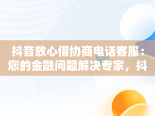 抖音放心借协商电话客服：您的金融问题解决专家，抖音放心借可以协商还款吗 