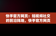 快手官方网页：短视频社交的前沿阵地，快手官方网页版入口直接进入页面 