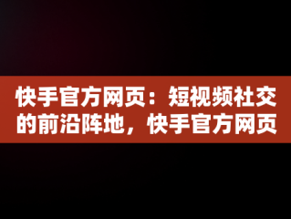 快手官方网页：短视频社交的前沿阵地，快手官方网页版入口直接进入页面 