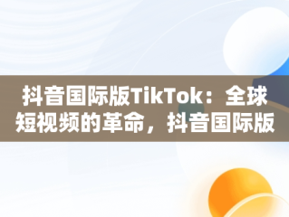 抖音国际版TikTok：全球短视频的革命，抖音国际版下载tiktok安卓版 