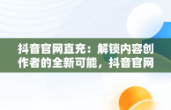 抖音官网直充：解锁内容创作者的全新可能，抖音官网直充抖币 