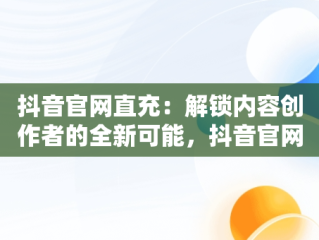 抖音官网直充：解锁内容创作者的全新可能，抖音官网直充抖币 