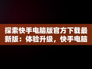 探索快手电脑版官方下载最新版：体验升级，快手电脑版官方下载最新版安装 