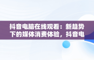 抖音电脑在线观看：新趋势下的媒体消费体验，抖音电脑在线观看官网视频 