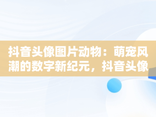 抖音头像图片动物：萌宠风潮的数字新纪元，抖音头像图片动物可爱 