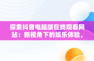 探索抖音电脑版在线观看网站：新视角下的娱乐体验，抖音电脑版在线使用 