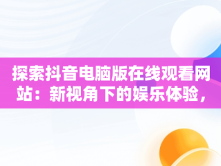探索抖音电脑版在线观看网站：新视角下的娱乐体验，抖音电脑版在线使用 