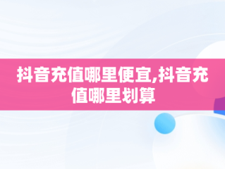 抖音充值哪里便宜,抖音充值哪里划算
