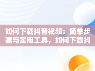 如何下载抖音视频：简单步骤与实用工具，如何下载抖音视频保存到手机 