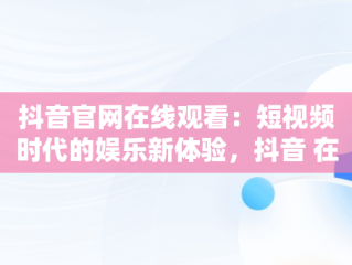 抖音官网在线观看：短视频时代的娱乐新体验，抖音 在线观看 