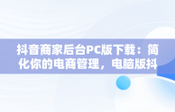 抖音商家后台PC版下载：简化你的电商管理，电脑版抖音商家工作台下载 