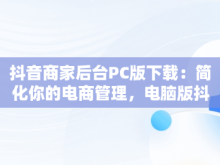 抖音商家后台PC版下载：简化你的电商管理，电脑版抖音商家工作台下载 