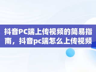 抖音PC端上传视频的简易指南，抖音pc端怎么上传视频作品 
